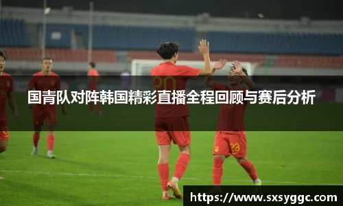 国青队对阵韩国精彩直播全程回顾与赛后分析