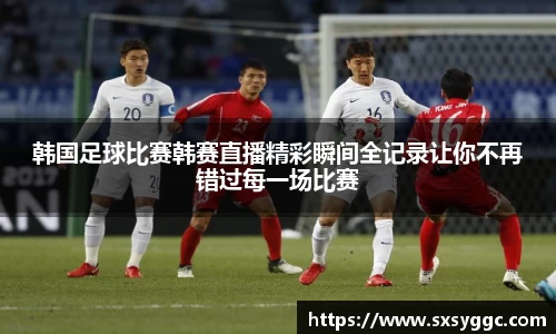 韩国足球比赛韩赛直播精彩瞬间全记录让你不再错过每一场比赛