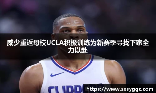 威少重返母校UCLA积极训练为新赛季寻找下家全力以赴